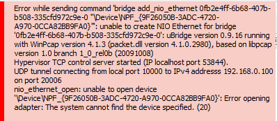  Error while sending command 'bridge add_nio_ethernet 0fb2e4ff-6b68-407b-b508-335cfd972c9e-0 "\Device\NPF_{9F26050B-3ADC-4720-A970-0CCA82BB9FA0}"': unable to create NIO Ethernet for bridge '0fb2e4ff-6b68-407b-b508-335cfd972c9e-0': uBridge version 0.9.16 running with WinPcap version 4.1.3 (packet.dll version 4.1.0.2980), based on libpcap version 1.0 branch 1_0_rel0b (20091008)
Hypervisor TCP control server started (IP localhost port 53822).
UDP tunnel connecting from local port 10000 to IPv4 addresss 192.168.0.100 on port 20006
nio_ethernet_open: unable to open device '\Device\NPF_{9F26050B-3ADC-4720-A970-0CCA82BB9FA0}': Error opening adapter: The system cannot find the device specified. (20)

Error while sending command 'bridge add_nio_ethernet 0fb2e4ff-6b68-407b-b508-335cfd972c9e-0 "\Device\NPF_{9F26050B-3ADC-4720-A970-0CCA82BB9FA0}"': unable to create NIO Ethernet for bridge '0fb2e4ff-6b68-407b-b508-335cfd972c9e-0': uBridge version 0.9.16 running with WinPcap version 4.1.3 (packet.dll version 4.1.0.2980), based on libpcap version 1.0 branch 1_0_rel0b (20091008)
Hypervisor TCP control server started (IP localhost port 53844).
UDP tunnel connecting from local port 10000 to IPv4 addresss 192.168.0.100 on port 20006
nio_ethernet_open: unable to open device '\Device\NPF_{9F26050B-3ADC-4720-A970-0CCA82BB9FA0}': Error opening adapter: The system cannot find the device specified. (20)

Error while sending command 'bridge add_nio_ethernet 0fb2e4ff-6b68-407b-b508-335cfd972c9e-0 "\Device\NPF_{9F26050B-3ADC-4720-A970-0CCA82BB9FA0}"': unable to create NIO Ethernet for bridge '0fb2e4ff-6b68-407b-b508-335cfd972c9e-0': uBridge version 0.9.16 running with WinPcap version 4.1.3 (packet.dll version 4.1.0.2980), based on libpcap version 1.0 branch 1_0_rel0b (20091008)
Hypervisor TCP control server started (IP localhost port 53961).
UDP tunnel connecting from local port 10000 to IPv4 addresss 192.168.0.100 on port 20006
Ethernet interface \Device\NPF_{9F26050B-3ADC-4720-A970-0CCA82BB9FA0}
Source NIO listener thread for 0fb2e4ff-6b68-407b-b508-335cfd972c9e-0 has started
Destination NIO listener thread for 0fb2e4ff-6b68-407b-b508-335cfd972c9e-0 has started
UDP tunnel connecting from local port 10000 to IPv4 addresss 192.168.0.100 on port 20006
nio_ethernet_open: unable to open device '\Device\NPF_{9F26050B-3ADC-4720-A970-0CCA82BB9FA0}': Error opening adapter: The system cannot find the file specified. (2)
